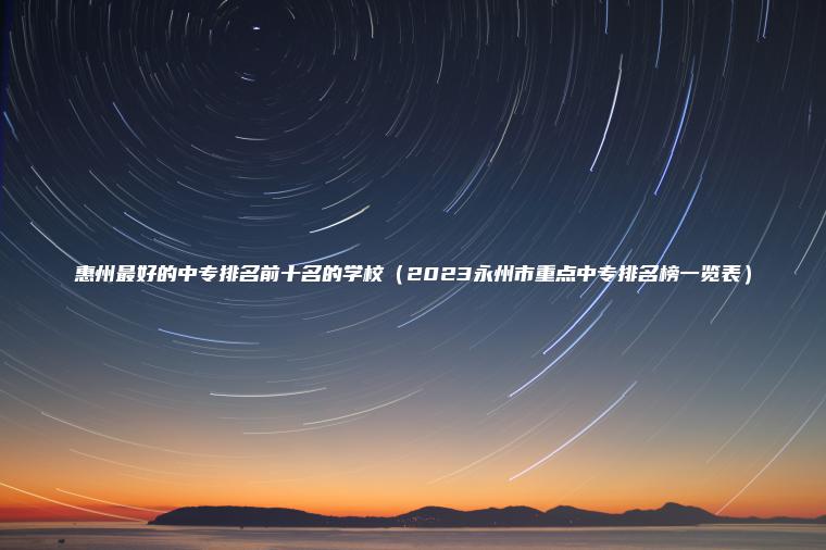 惠州最好的中專(zhuān)排名前十名的學(xué)校（2023永州市重點(diǎn)中專(zhuān)排名榜一覽表）