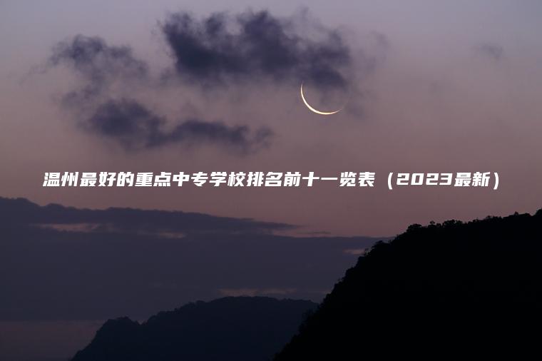溫州最好的重點(diǎn)中專(zhuān)學(xué)校排名前十一覽表（2023最新）