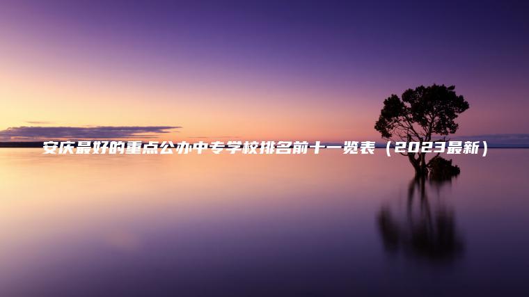 安慶最好的重點(diǎn)公辦中專(zhuān)學(xué)校排名前十一覽表（2023最新）