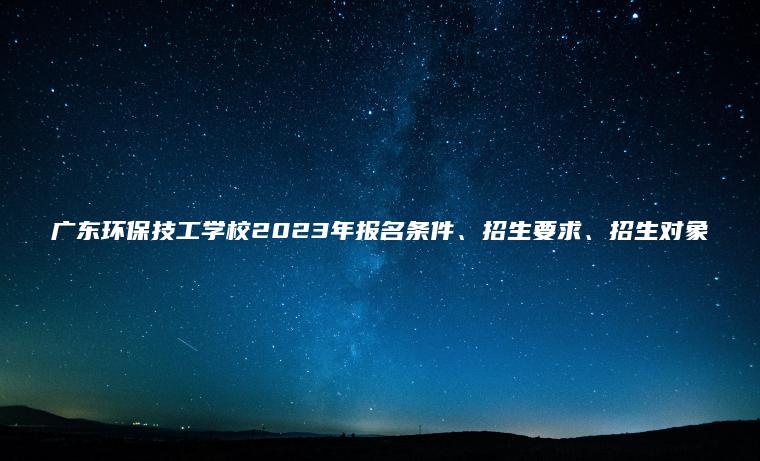 廣東環(huán)保技工學(xué)校2023年報名條件、招生要求、招生對象