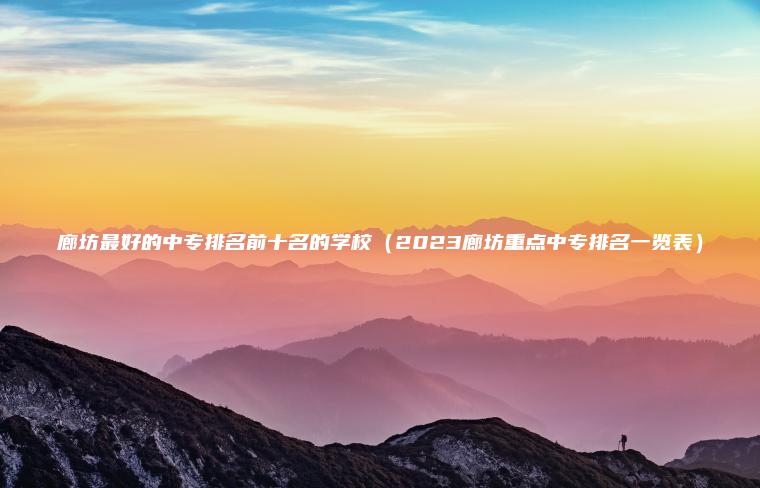 廊坊最好的中專(zhuān)排名前十名的學(xué)校（2023廊坊重點(diǎn)中專(zhuān)排名一覽表）