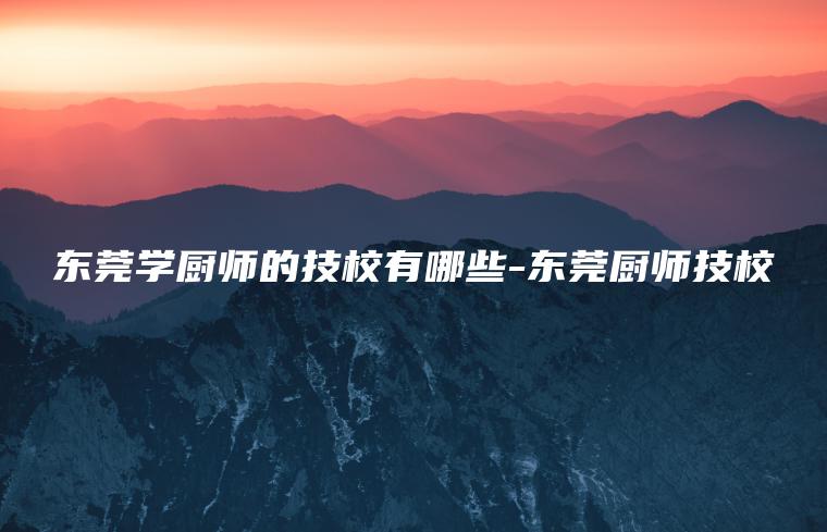 東莞學(xué)廚師的技校有哪些-東莞廚師技校