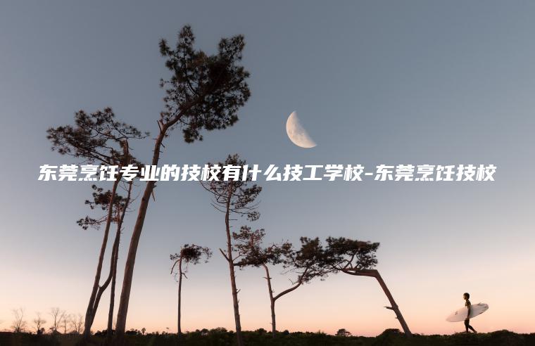 東莞烹飪專(zhuān)業(yè)的技校有什么技工學(xué)校-東莞烹飪技校