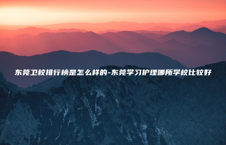 東莞衛校排行榜是怎么樣的-東莞學(xué)習護理哪所學(xué)校比較好