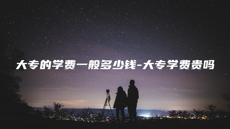大專(zhuān)的學(xué)費一般多少錢(qián)-大專(zhuān)學(xué)費貴嗎