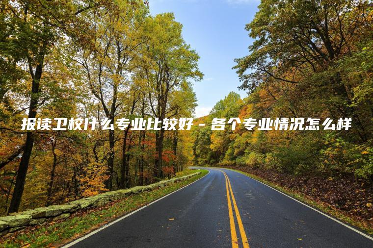 報讀衛校什么專(zhuān)業(yè)比較好－各個(gè)專(zhuān)業(yè)情況怎么樣