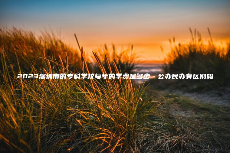 2023深圳市的專(zhuān)科學(xué)校每年的學(xué)費是多少－公辦民辦有區別嗎