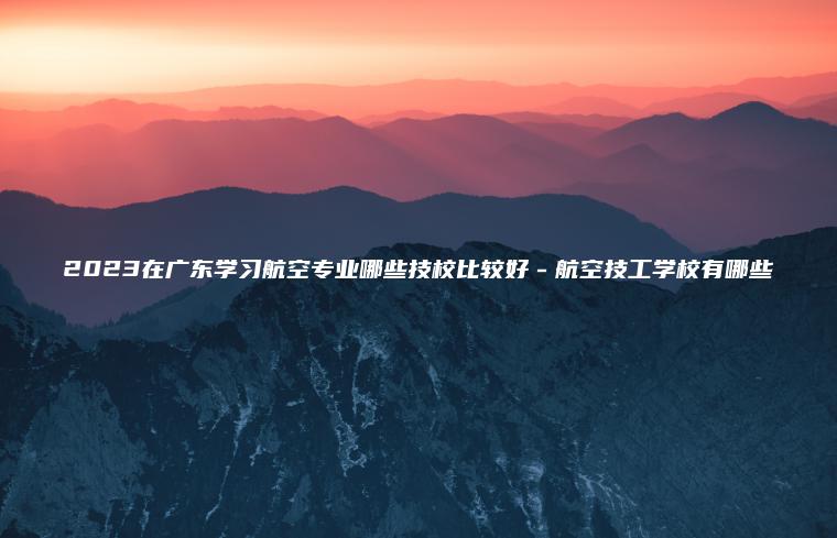2023在廣東學(xué)習航空專(zhuān)業(yè)哪些技校比較好－航空技工學(xué)校有哪些