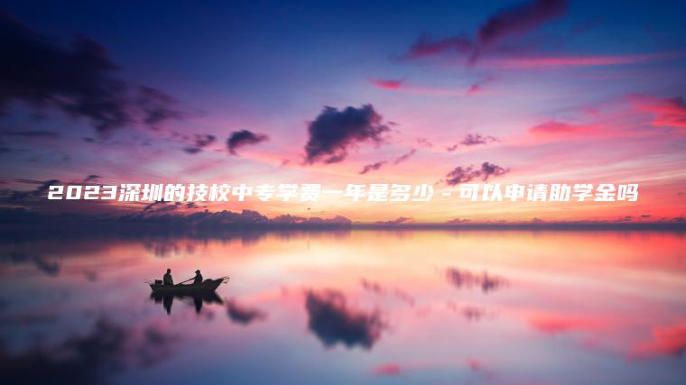 2023深圳的技校中專(zhuān)學(xué)費一年是多少－可以申請助學(xué)金嗎