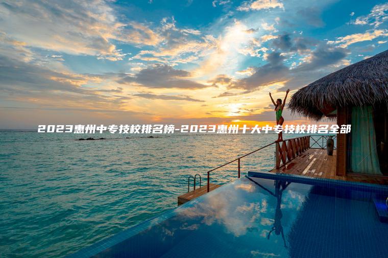 2023惠州中專(zhuān)技校排名榜-2023惠州十大中專(zhuān)技校排名全部
