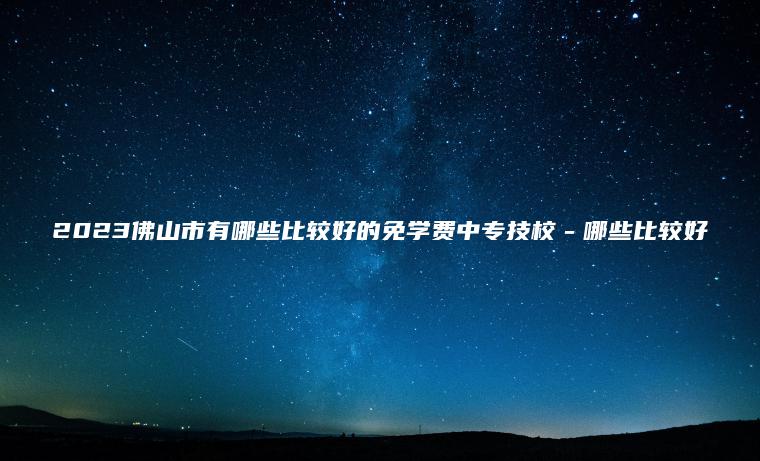 2023佛山市有哪些比較好的免學(xué)費中專(zhuān)技校－哪些比較好
