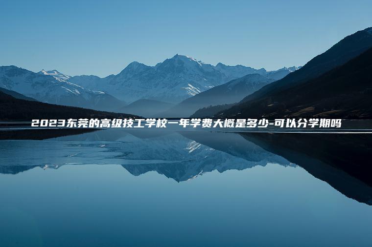 2023東莞的高級技工學(xué)校一年學(xué)費大概是多少-可以分學(xué)期嗎