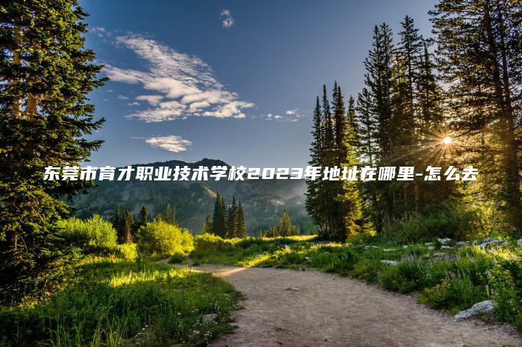 東莞市育才職業(yè)技術(shù)學(xué)校2023年地址在哪里-怎么去