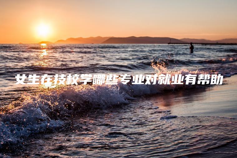 女生在技校學(xué)哪些專(zhuān)業(yè)對就業(yè)有幫助
