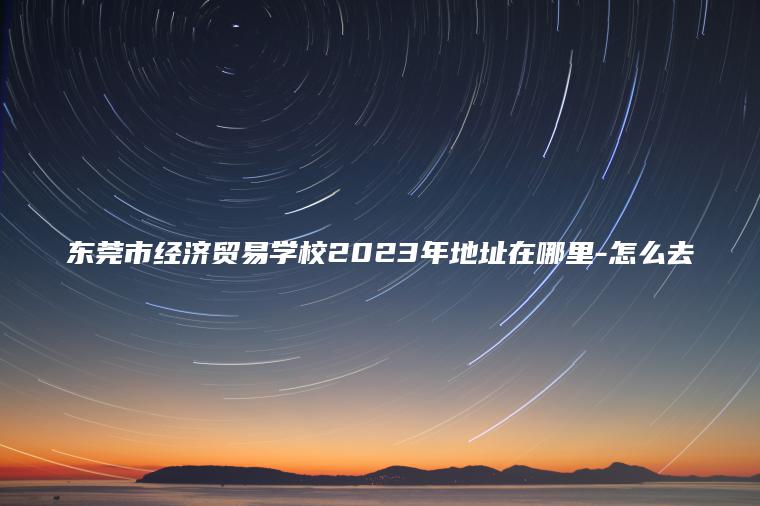東莞市經(jīng)濟貿易學(xué)校2023年地址在哪里-怎么去