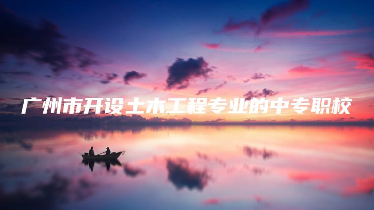 廣州市開(kāi)設土木工程專(zhuān)業(yè)的中專(zhuān)職校