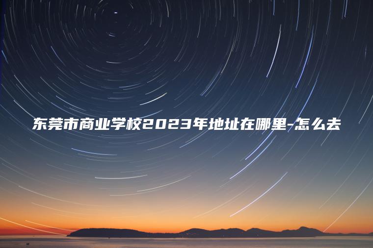 東莞市商業(yè)學(xué)校2023年地址在哪里-怎么去