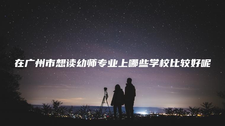 在廣州市想讀幼師專(zhuān)業(yè)上哪些學(xué)校比較好呢