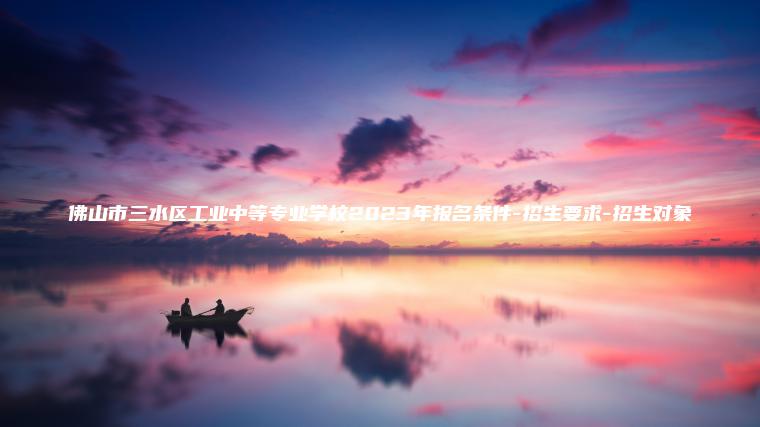 佛山市三水區工業(yè)中等專(zhuān)業(yè)學(xué)校2023年報名條件-招生要求-招生對象