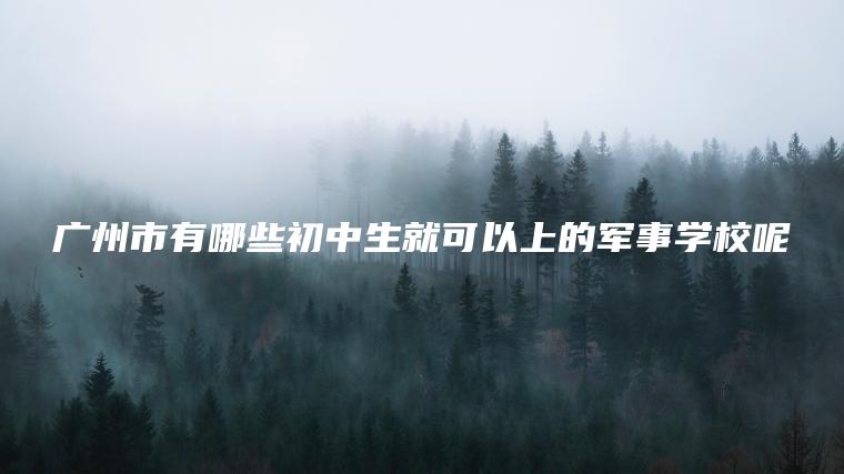 廣州市有哪些初中生就可以上的軍事學(xué)校呢