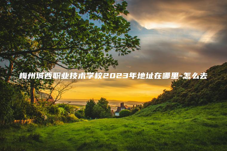 梅州城西職業(yè)技術(shù)學(xué)校2023年地址在哪里-怎么去
