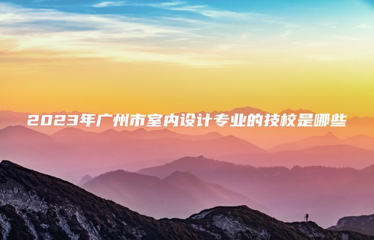 2023年廣州市室內設計專(zhuān)業(yè)的技校是哪些