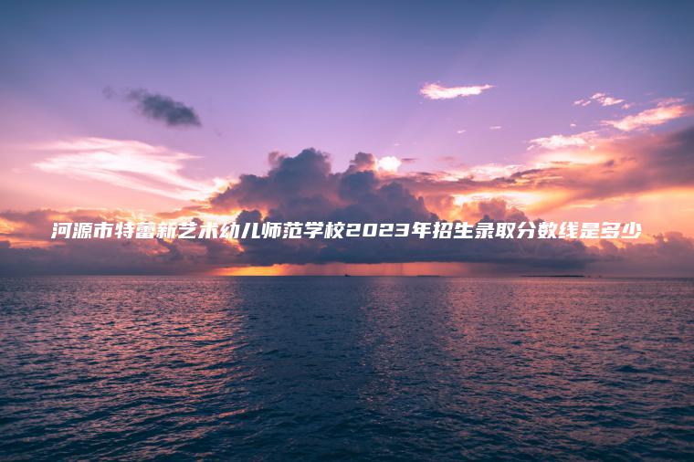河源市特蕾新藝術(shù)幼兒師范學(xué)校2023年招生錄取分數線(xiàn)是多少