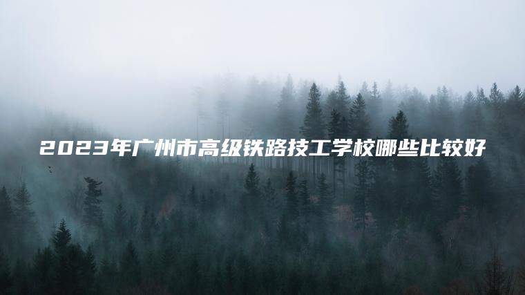 2023年廣州市高級鐵路技工學(xué)校哪些比較好