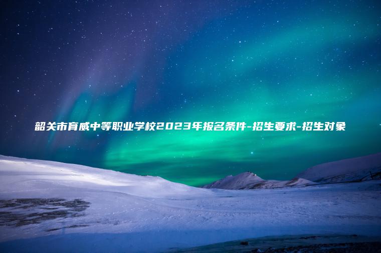 韶關(guān)市育威中等職業(yè)學(xué)校2023年報名條件-招生要求-招生對象