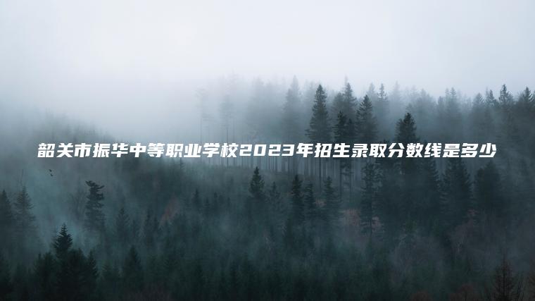 韶關(guān)市振華中等職業(yè)學(xué)校2023年招生錄取分數線(xiàn)是多少