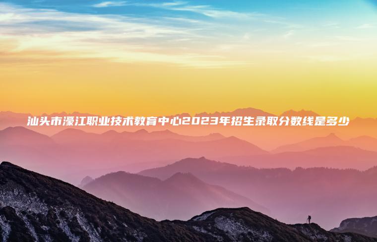 汕頭市濠江職業(yè)技術(shù)教育中心2023年招生錄取分數線(xiàn)是多少
